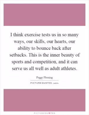 I think exercise tests us in so many ways, our skills, our hearts, our ability to bounce back after setbacks. This is the inner beauty of sports and competition, and it can serve us all well as adult athletes Picture Quote #1
