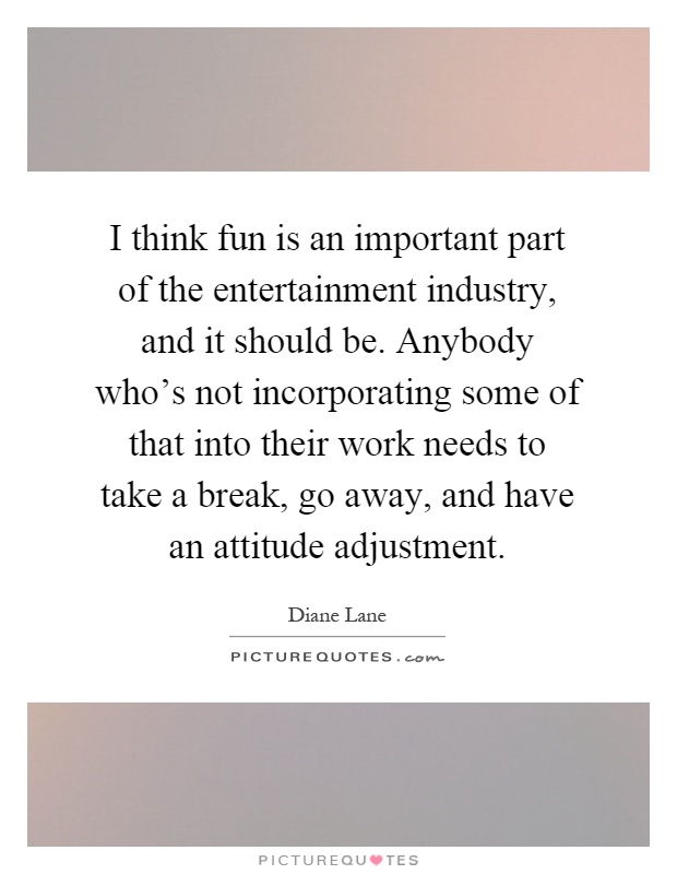 I think fun is an important part of the entertainment industry, and it should be. Anybody who's not incorporating some of that into their work needs to take a break, go away, and have an attitude adjustment Picture Quote #1