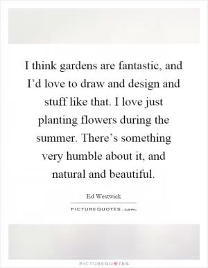I think gardens are fantastic, and I’d love to draw and design and stuff like that. I love just planting flowers during the summer. There’s something very humble about it, and natural and beautiful Picture Quote #1