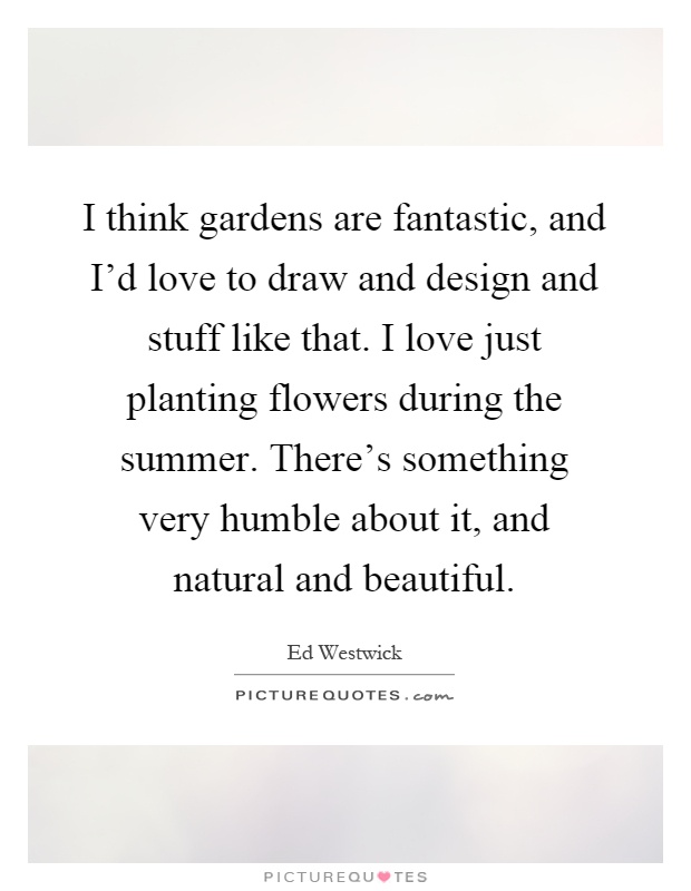 I think gardens are fantastic, and I'd love to draw and design and stuff like that. I love just planting flowers during the summer. There's something very humble about it, and natural and beautiful Picture Quote #1