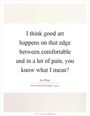 I think good art happens on that edge between comfortable and in a lot of pain, you know what I mean? Picture Quote #1