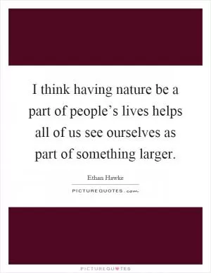 I think having nature be a part of people’s lives helps all of us see ourselves as part of something larger Picture Quote #1