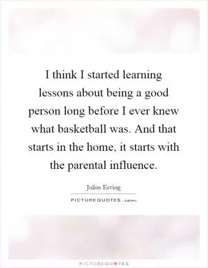 I think I started learning lessons about being a good person long before I ever knew what basketball was. And that starts in the home, it starts with the parental influence Picture Quote #1