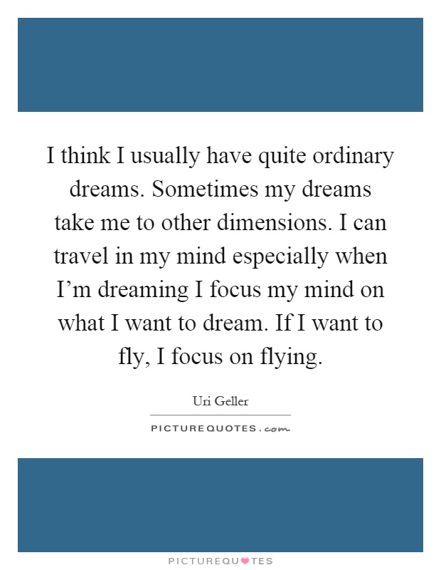 I think I usually have quite ordinary dreams. Sometimes my dreams take me to other dimensions. I can travel in my mind especially when I'm dreaming I focus my mind on what I want to dream. If I want to fly, I focus on flying Picture Quote #1