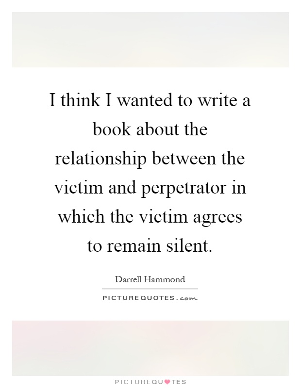 I think I wanted to write a book about the relationship between the victim and perpetrator in which the victim agrees to remain silent Picture Quote #1