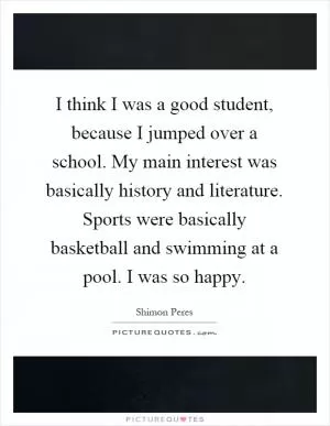 I think I was a good student, because I jumped over a school. My main interest was basically history and literature. Sports were basically basketball and swimming at a pool. I was so happy Picture Quote #1
