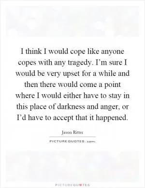 I think I would cope like anyone copes with any tragedy. I’m sure I would be very upset for a while and then there would come a point where I would either have to stay in this place of darkness and anger, or I’d have to accept that it happened Picture Quote #1