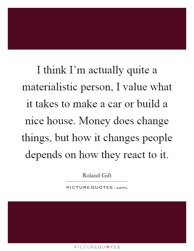 I think I'm actually quite a materialistic person, I value what it takes to make a car or build a nice house. Money does change things, but how it changes people depends on how they react to it Picture Quote #1
