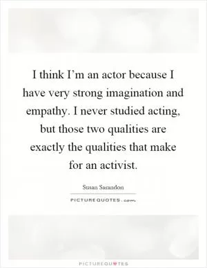 I think I’m an actor because I have very strong imagination and empathy. I never studied acting, but those two qualities are exactly the qualities that make for an activist Picture Quote #1