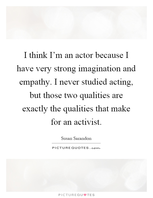 I think I'm an actor because I have very strong imagination and empathy. I never studied acting, but those two qualities are exactly the qualities that make for an activist Picture Quote #1