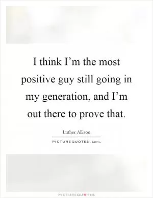 I think I’m the most positive guy still going in my generation, and I’m out there to prove that Picture Quote #1