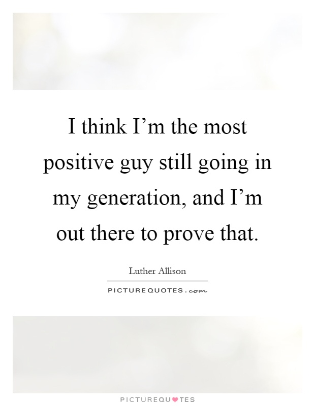 I think I'm the most positive guy still going in my generation, and I'm out there to prove that Picture Quote #1