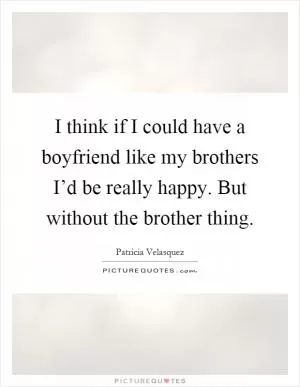 I think if I could have a boyfriend like my brothers I’d be really happy. But without the brother thing Picture Quote #1