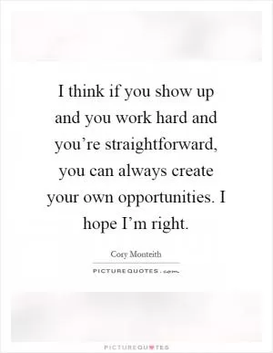 I think if you show up and you work hard and you’re straightforward, you can always create your own opportunities. I hope I’m right Picture Quote #1