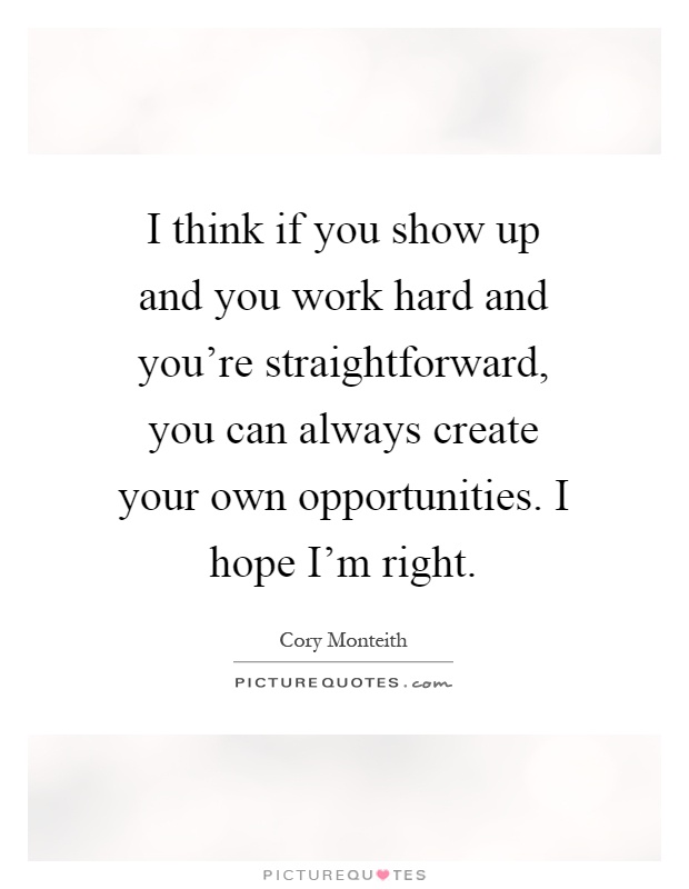 I think if you show up and you work hard and you're straightforward, you can always create your own opportunities. I hope I'm right Picture Quote #1