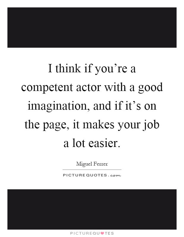 I think if you're a competent actor with a good imagination, and if it's on the page, it makes your job a lot easier Picture Quote #1