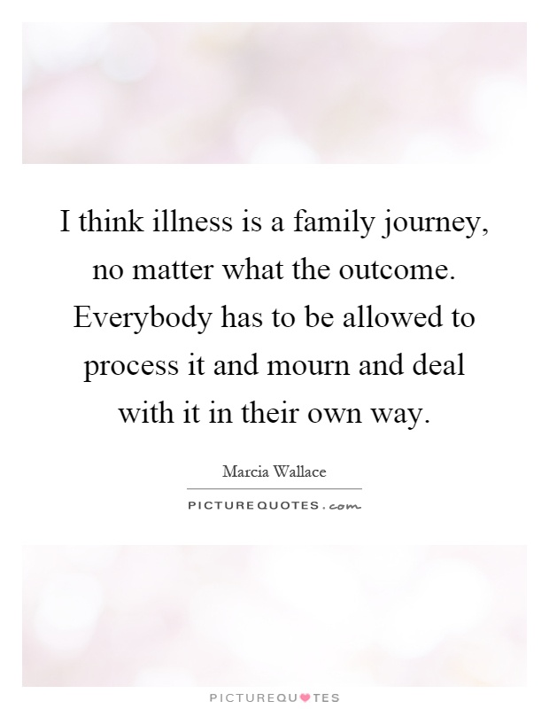 I think illness is a family journey, no matter what the outcome. Everybody has to be allowed to process it and mourn and deal with it in their own way Picture Quote #1