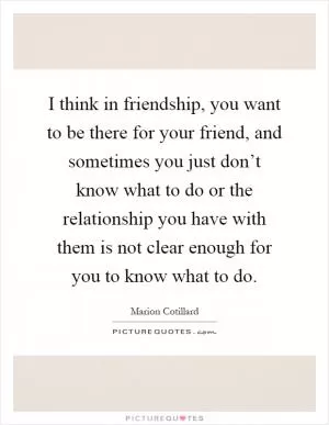 I think in friendship, you want to be there for your friend, and sometimes you just don’t know what to do or the relationship you have with them is not clear enough for you to know what to do Picture Quote #1