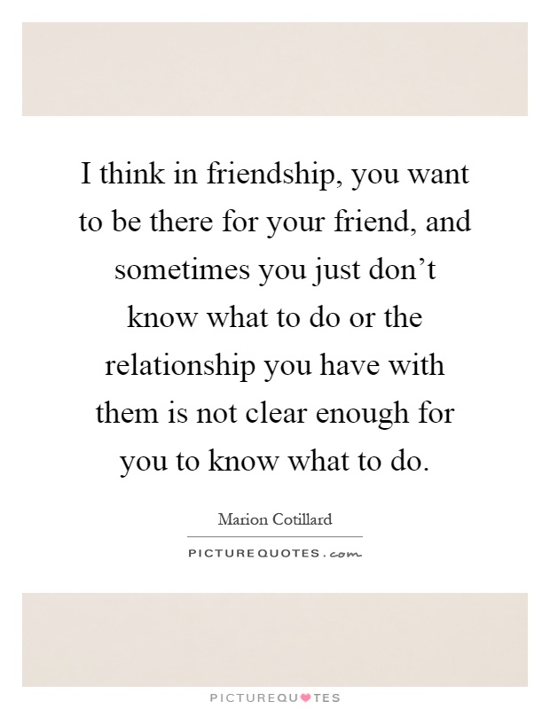 I think in friendship, you want to be there for your friend, and sometimes you just don't know what to do or the relationship you have with them is not clear enough for you to know what to do Picture Quote #1