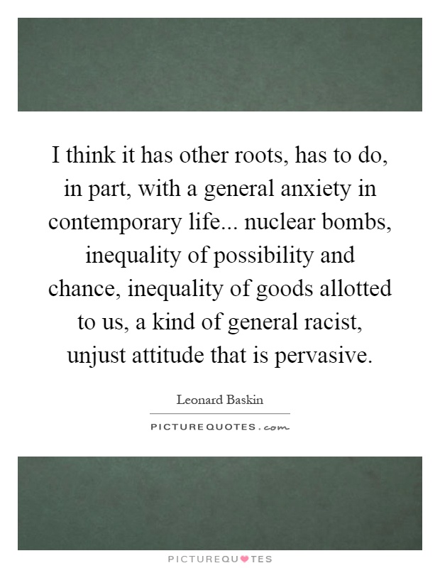 I think it has other roots, has to do, in part, with a general anxiety in contemporary life... nuclear bombs, inequality of possibility and chance, inequality of goods allotted to us, a kind of general racist, unjust attitude that is pervasive Picture Quote #1