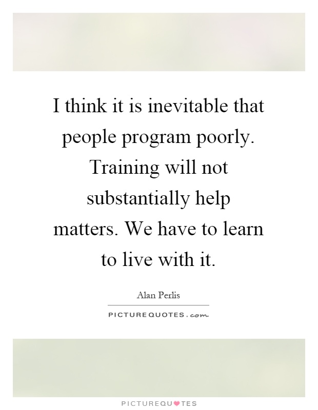 I think it is inevitable that people program poorly. Training will not substantially help matters. We have to learn to live with it Picture Quote #1