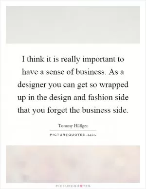 I think it is really important to have a sense of business. As a designer you can get so wrapped up in the design and fashion side that you forget the business side Picture Quote #1