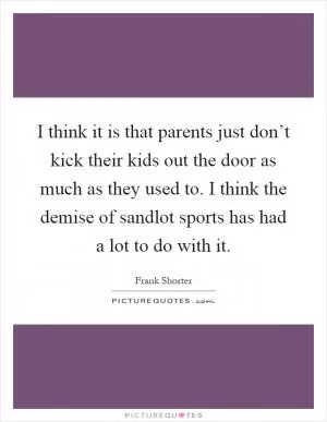 I think it is that parents just don’t kick their kids out the door as much as they used to. I think the demise of sandlot sports has had a lot to do with it Picture Quote #1