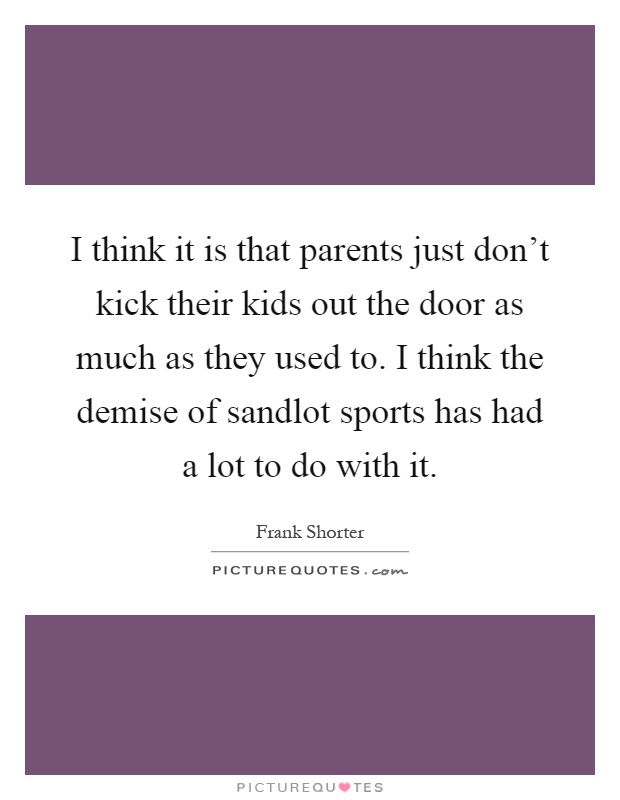 I think it is that parents just don't kick their kids out the door as much as they used to. I think the demise of sandlot sports has had a lot to do with it Picture Quote #1