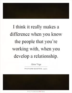 I think it really makes a difference when you know the people that you’re working with, when you develop a relationship Picture Quote #1