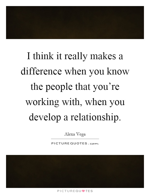 I think it really makes a difference when you know the people that you're working with, when you develop a relationship Picture Quote #1