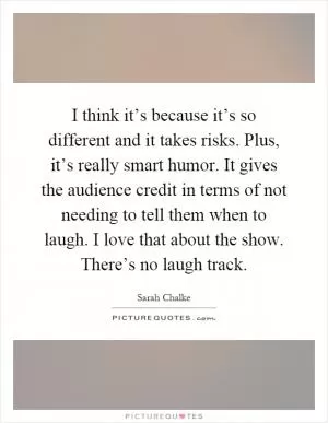 I think it’s because it’s so different and it takes risks. Plus, it’s really smart humor. It gives the audience credit in terms of not needing to tell them when to laugh. I love that about the show. There’s no laugh track Picture Quote #1