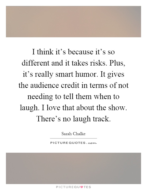 I think it's because it's so different and it takes risks. Plus, it's really smart humor. It gives the audience credit in terms of not needing to tell them when to laugh. I love that about the show. There's no laugh track Picture Quote #1