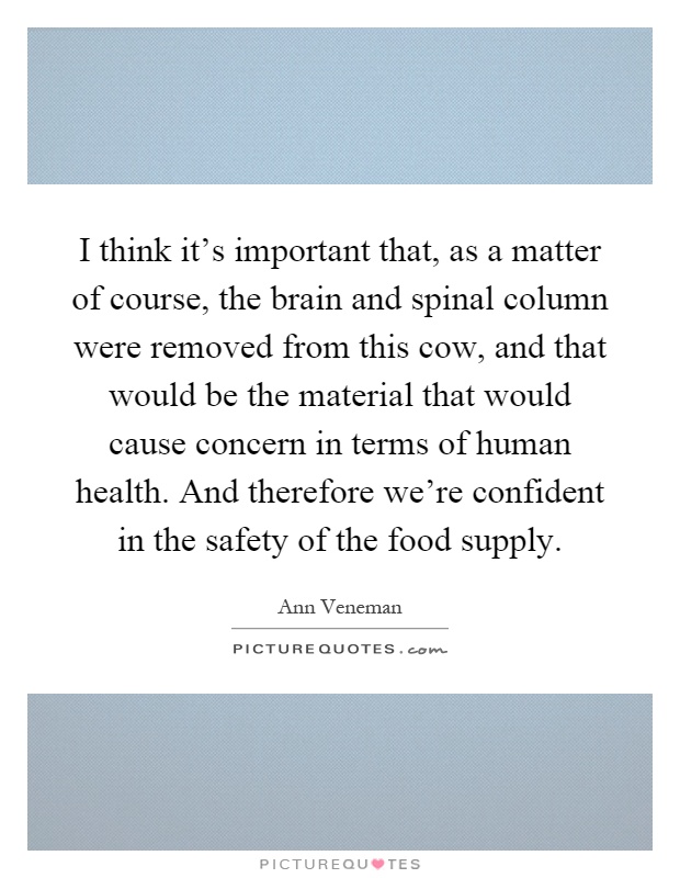 I think it's important that, as a matter of course, the brain and spinal column were removed from this cow, and that would be the material that would cause concern in terms of human health. And therefore we're confident in the safety of the food supply Picture Quote #1
