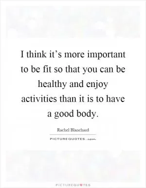 I think it’s more important to be fit so that you can be healthy and enjoy activities than it is to have a good body Picture Quote #1