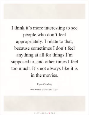I think it’s more interesting to see people who don’t feel appropriately. I relate to that, because sometimes I don’t feel anything at all for things I’m supposed to, and other times I feel too much. It’s not always like it is in the movies Picture Quote #1