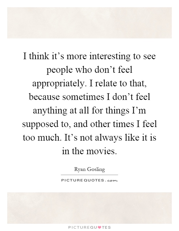 I think it's more interesting to see people who don't feel appropriately. I relate to that, because sometimes I don't feel anything at all for things I'm supposed to, and other times I feel too much. It's not always like it is in the movies Picture Quote #1