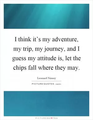 I think it’s my adventure, my trip, my journey, and I guess my attitude is, let the chips fall where they may Picture Quote #1