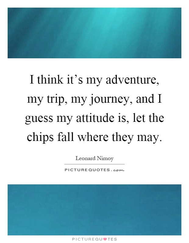 I think it's my adventure, my trip, my journey, and I guess my attitude is, let the chips fall where they may Picture Quote #1