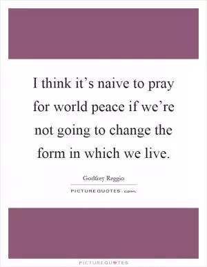 I think it’s naive to pray for world peace if we’re not going to change the form in which we live Picture Quote #1