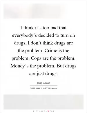 I think it’s too bad that everybody’s decided to turn on drugs, I don’t think drugs are the problem. Crime is the problem. Cops are the problem. Money’s the problem. But drugs are just drugs Picture Quote #1