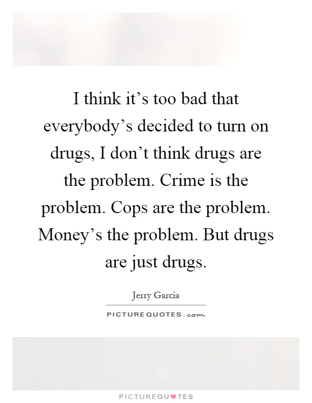 I think it's too bad that everybody's decided to turn on drugs, I don't think drugs are the problem. Crime is the problem. Cops are the problem. Money's the problem. But drugs are just drugs Picture Quote #1