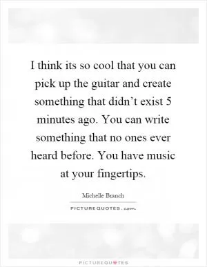 I think its so cool that you can pick up the guitar and create something that didn’t exist 5 minutes ago. You can write something that no ones ever heard before. You have music at your fingertips Picture Quote #1