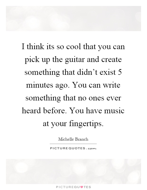I think its so cool that you can pick up the guitar and create something that didn't exist 5 minutes ago. You can write something that no ones ever heard before. You have music at your fingertips Picture Quote #1