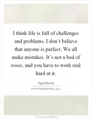 I think life is full of challenges and problems. I don’t believe that anyone is perfect. We all make mistakes. It’s not a bed of roses, and you have to work real hard at it Picture Quote #1
