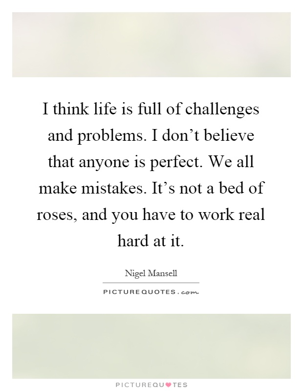 I think life is full of challenges and problems. I don't believe that anyone is perfect. We all make mistakes. It's not a bed of roses, and you have to work real hard at it Picture Quote #1