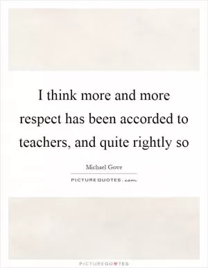 I think more and more respect has been accorded to teachers, and quite rightly so Picture Quote #1