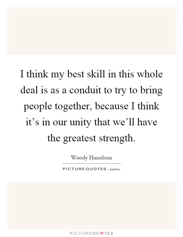 I think my best skill in this whole deal is as a conduit to try to bring people together, because I think it's in our unity that we'll have the greatest strength Picture Quote #1