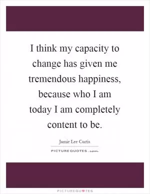 I think my capacity to change has given me tremendous happiness, because who I am today I am completely content to be Picture Quote #1