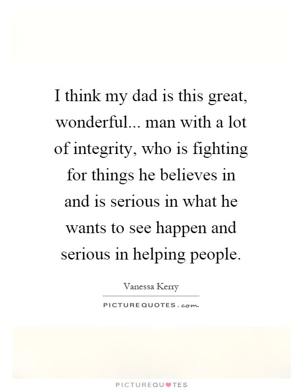 I think my dad is this great, wonderful... man with a lot of integrity, who is fighting for things he believes in and is serious in what he wants to see happen and serious in helping people Picture Quote #1