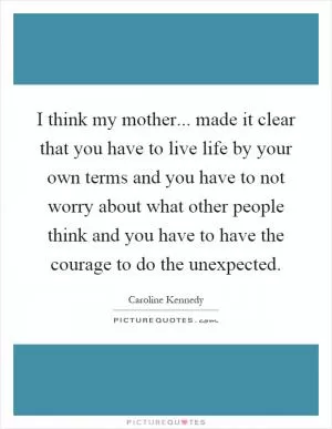 I think my mother... made it clear that you have to live life by your own terms and you have to not worry about what other people think and you have to have the courage to do the unexpected Picture Quote #1